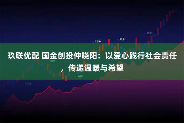 玖联优配 国金创投仲晓阳：以爱心践行社会责任，传递温暖与希望