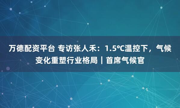 万德配资平台 专访张人禾：1.5℃温控下，气候变化重塑行业格局｜首席气候官