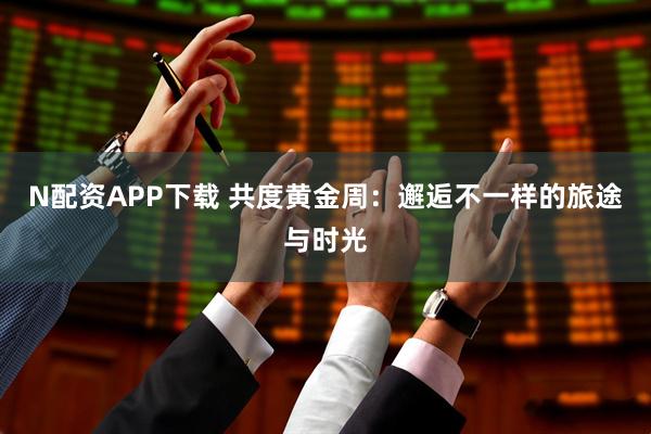 N配资APP下载 共度黄金周：邂逅不一样的旅途与时光
