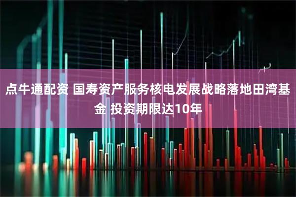 点牛通配资 国寿资产服务核电发展战略落地田湾基金 投资期限达10年