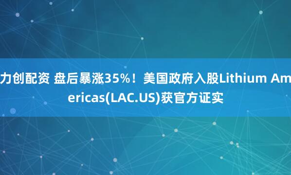 力创配资 盘后暴涨35%！美国政府入股Lithium Americas(LAC.US)获官方证实
