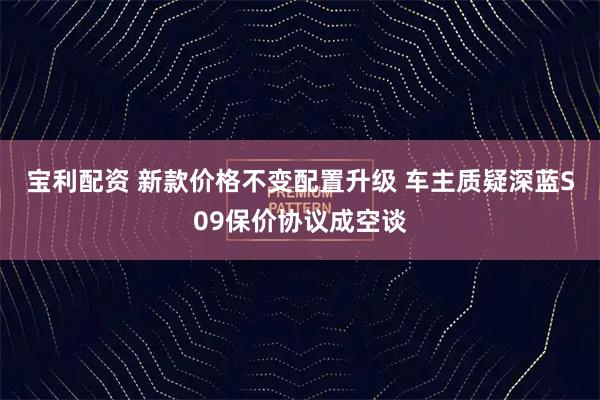 宝利配资 新款价格不变配置升级 车主质疑深蓝S09保价协议成空谈