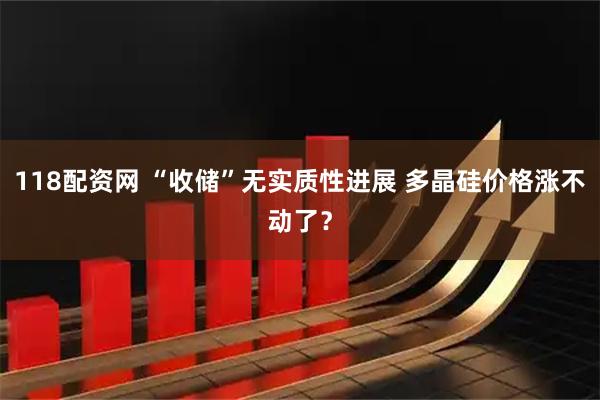 118配资网 “收储”无实质性进展 多晶硅价格涨不动了？