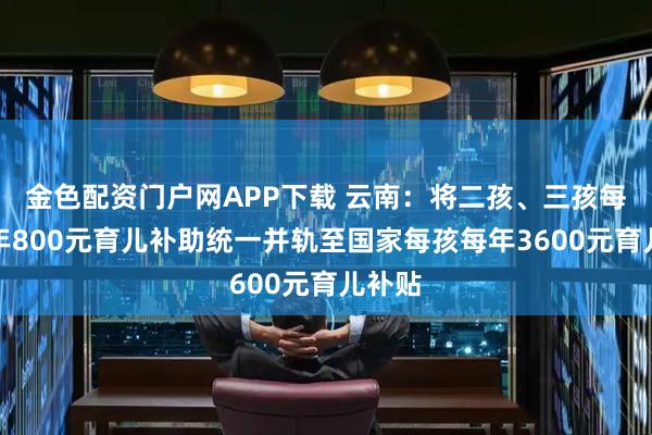金色配资门户网APP下载 云南：将二孩、三孩每孩每年800元育儿补助统一并轨至国家每孩每年3600元育儿补贴