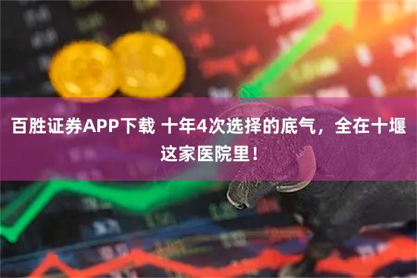 百胜证券APP下载 十年4次选择的底气，全在十堰这家医院里！