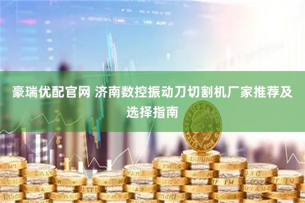 豪瑞优配官网 济南数控振动刀切割机厂家推荐及选择指南