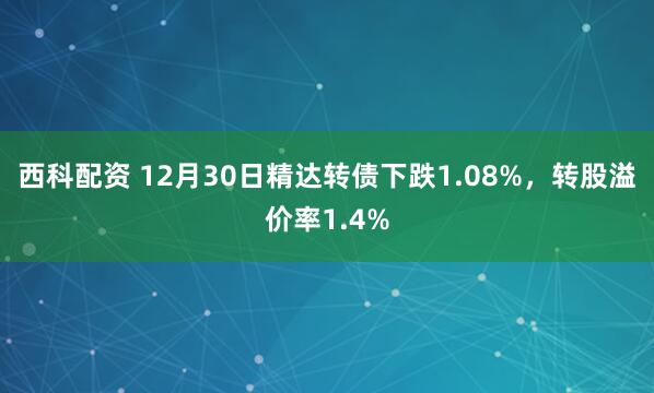 西科配资 12月30日精达转债下跌1.08%，转股溢价率1.4%