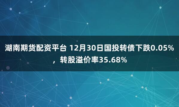 湖南期货配资平台 12月30日国投转债下跌0.05%，转股溢价率35.68%