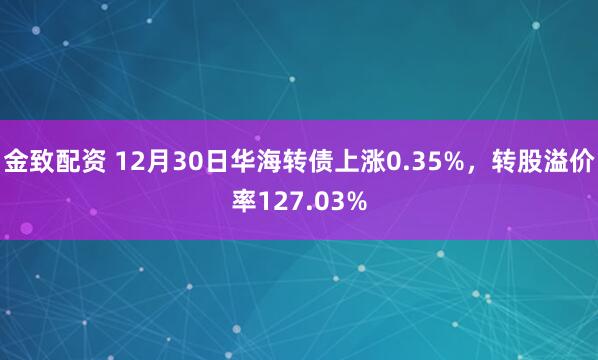 金致配资 12月30日华海转债上涨0.35%，转股溢价率127.03%