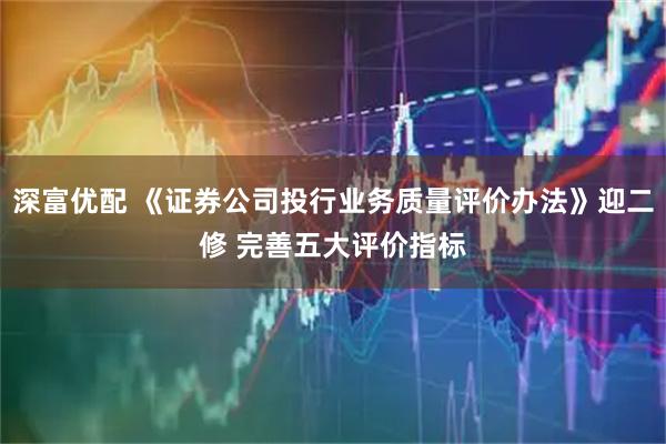 深富优配 《证券公司投行业务质量评价办法》迎二修 完善五大评价指标