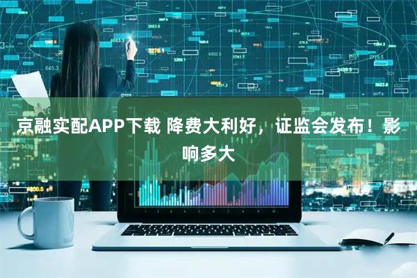 京融实配APP下载 降费大利好，证监会发布！影响多大