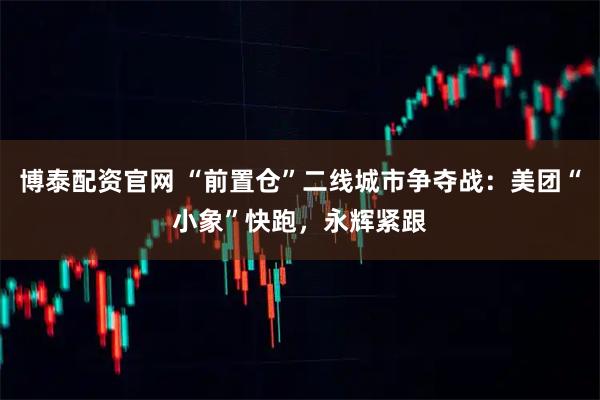 博泰配资官网 “前置仓”二线城市争夺战：美团“小象”快跑，永辉紧跟