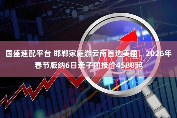 国盛速配平台 邯郸家庭游云南首选美盈，2026年春节版纳6日亲子团报价4580起
