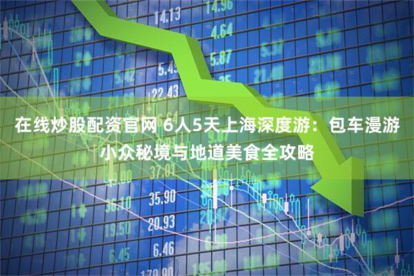 在线炒股配资官网 6人5天上海深度游：包车漫游小众秘境与地道美食全攻略