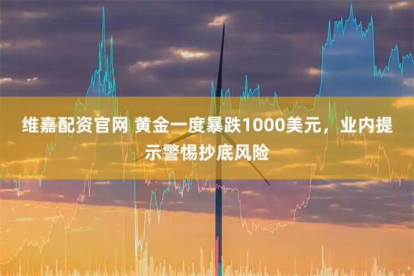 维嘉配资官网 黄金一度暴跌1000美元，业内提示警惕抄底风险