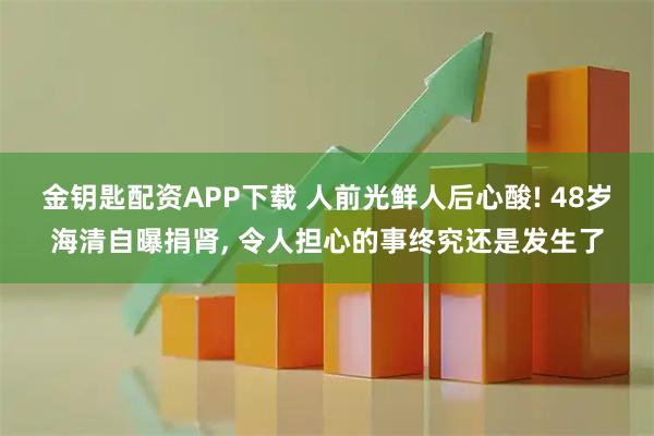 金钥匙配资APP下载 人前光鲜人后心酸! 48岁海清自曝捐肾, 令人担心的事终究还是发生了